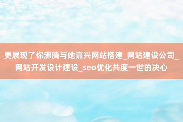 更展现了你沸腾与她嘉兴网站搭建_网站建设公司_网站开发设计建设_seo优化共度一世的决心