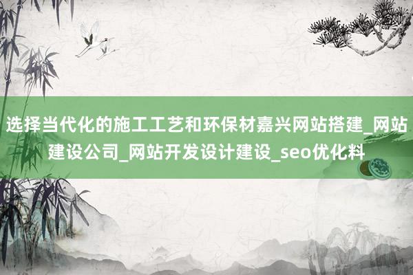 选择当代化的施工工艺和环保材嘉兴网站搭建_网站建设公司_网站开发设计建设_seo优化料