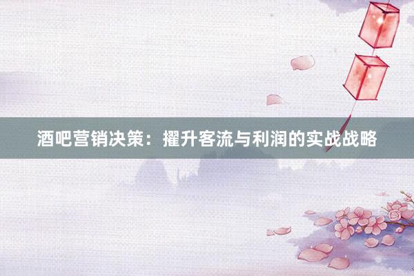 酒吧营销决策：擢升客流与利润的实战战略